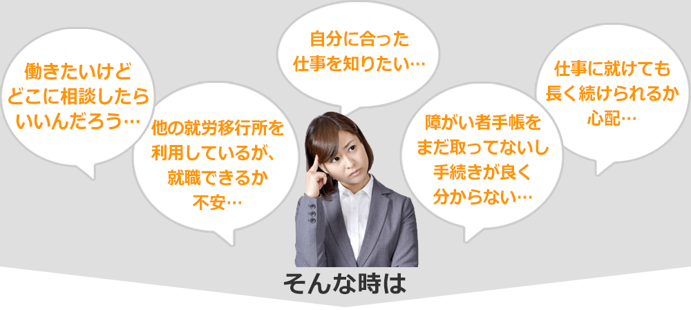 自分に合った仕事を知りたい…　働きたいけどどこに相談したらいいんだろう…　他の就労移行所を利用しているが、就職できるか不安…　障がい者手帳をまだ取ってないし手続きがよく分からない…　仕事に就けても長く続けられるか心配…　そんなときは