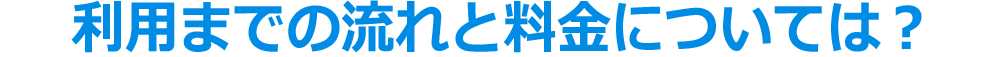 利用までの流れと料金については？
